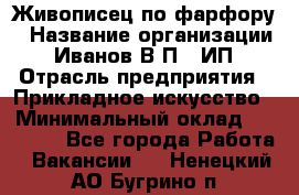 Живописец по фарфору › Название организации ­ Иванов В.П., ИП › Отрасль предприятия ­ Прикладное искусство › Минимальный оклад ­ 30 000 - Все города Работа » Вакансии   . Ненецкий АО,Бугрино п.